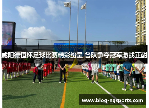 咸阳德恒杯足球比赛精彩纷呈 各队争夺冠军激战正酣