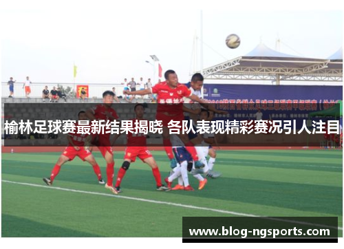 榆林足球赛最新结果揭晓 各队表现精彩赛况引人注目