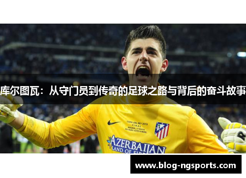 库尔图瓦：从守门员到传奇的足球之路与背后的奋斗故事