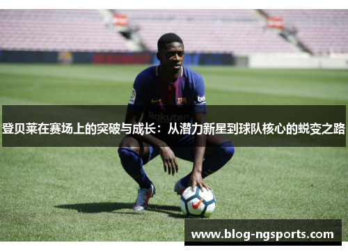 登贝莱在赛场上的突破与成长：从潜力新星到球队核心的蜕变之路