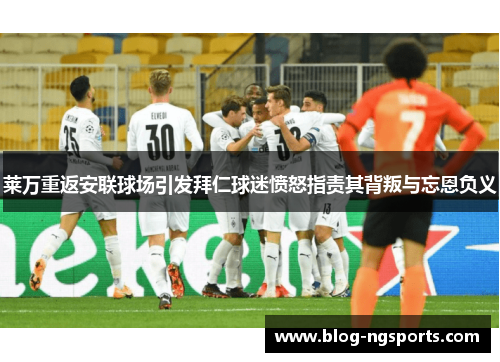 莱万重返安联球场引发拜仁球迷愤怒指责其背叛与忘恩负义