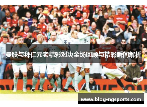 曼联与拜仁元老精彩对决全场回顾与精彩瞬间解析